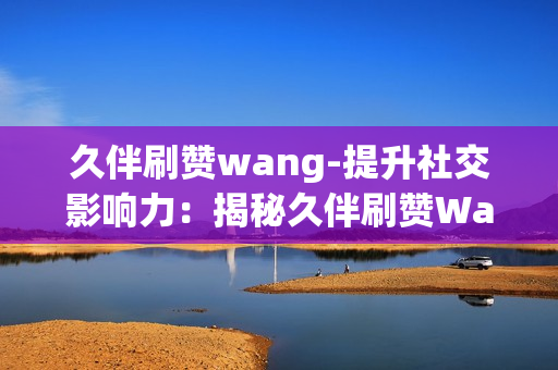 久伴刷赞wang-提升社交影响力：揭秘久伴刷赞Wang的秘密策略