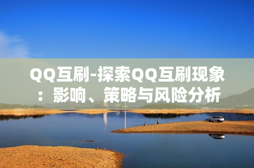 QQ互刷-探索QQ互刷现象：影响、策略与风险分析