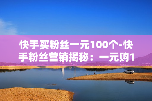 快手买粉丝一元100个-快手粉丝营销揭秘：一元购100粉的背后策略与影响