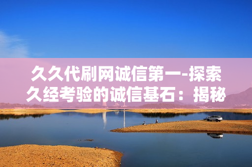 久久代刷网诚信第一-探索久经考验的诚信基石：揭秘久久代刷网的信誉与服务准则