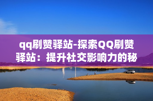 qq刷赞驿站-探索QQ刷赞驿站：提升社交影响力的秘密武器\n\n一、引言