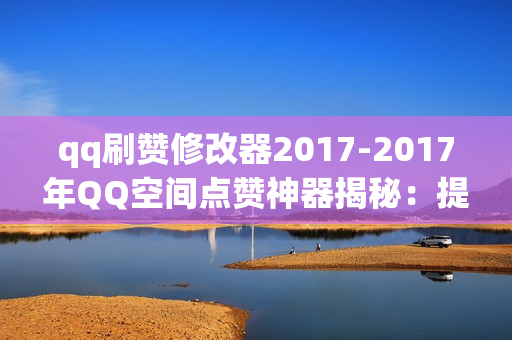 qq刷赞修改器2017-2017年QQ空间点赞神器揭秘：提升人气的秘密武器与优化策略