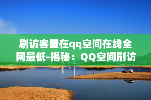 刷访客量在qq空间在线全网最低-揭秘：QQ空间刷访客量全网策略大揭秘——最低成本提升曝光技巧