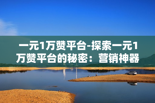 一元1万赞平台-探索一元1万赞平台的秘密：营销神器还是营销陷阱？