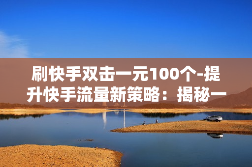 刷快手双击一元100个-提升快手流量新策略：揭秘一元刷双击100个的营销技巧