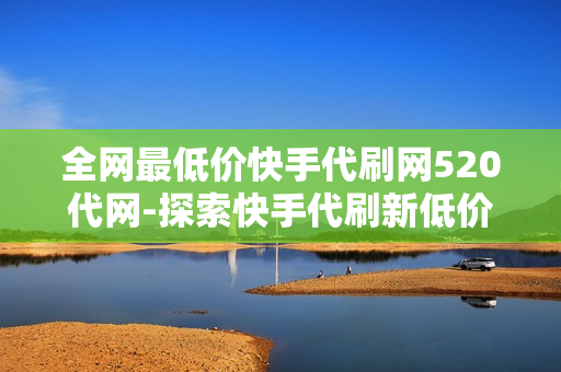 全网最低价快手代刷网520代网-探索快手代刷新低价：揭秘520代网全网最优服务解析