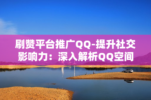 刷赞平台推广QQ-提升社交影响力：深入解析QQ空间点赞助力工具——刷赞平台的操作与优化策略