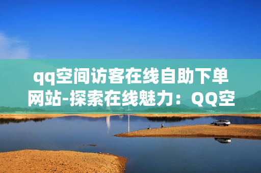 qq空间访客在线自助下单网站-探索在线魅力：QQ空间访客智能购物平台的创新应用