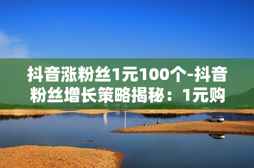 抖音涨粉丝1元100个-抖音粉丝增长策略揭秘：1元购100粉背后的营销战术与价值分析