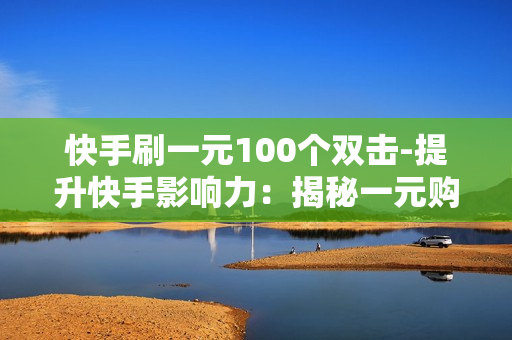 快手刷一元100个双击-提升快手影响力：揭秘一元购100个双击的秘密策略