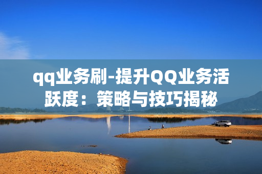 qq业务刷-提升QQ业务活跃度：策略与技巧揭秘