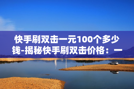 快手刷双击一元100个多少钱-揭秘快手刷双击价格：一元100个背后的真相与影响