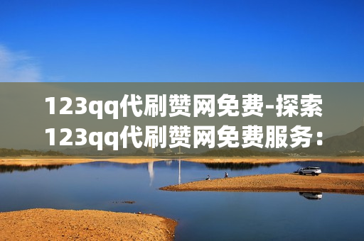 123qq代刷赞网免费-探索123qq代刷赞网免费服务：真实、安全与注意事项全面解析