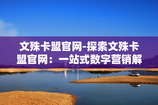 文殊卡盟官网-探索文殊卡盟官网：一站式数字营销解决方案揭秘