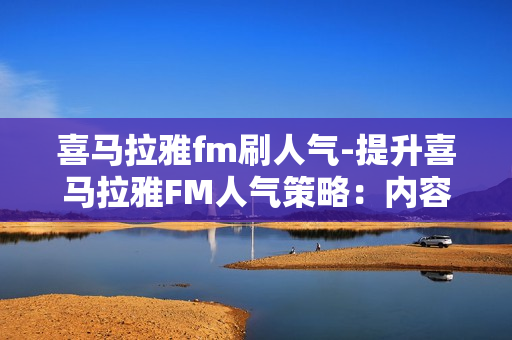 喜马拉雅fm刷人气-提升喜马拉雅FM人气策略：内容为王，互动与推广并重