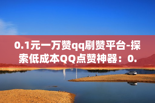 0.1元一万赞qq刷赞平台-探索低成本QQ点赞神器：0.1元/万赞背后的秘密与风险分析