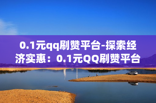 0.1元qq刷赞平台-探索经济实惠：0.1元QQ刷赞平台揭秘与风险评估