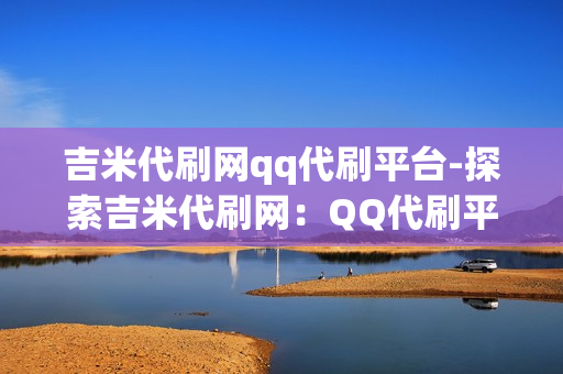 吉米代刷网qq代刷平台-探索吉米代刷网：QQ代刷平台的专业服务与优势解析