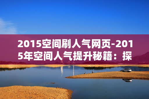 2015空间刷人气网页-2015年空间人气提升秘籍：探索刷人气网页策略与SEO优化实践