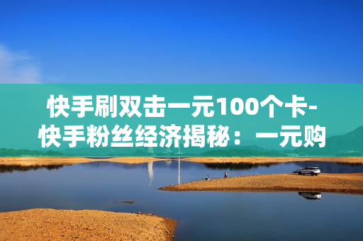 快手刷双击一元100个卡-快手粉丝经济揭秘：一元购100个双击卡背后的营销策略与影响