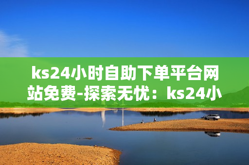 ks24小时自助下单平台网站免费-探索无忧：ks24小时自助下单平台——您的免费便捷服务新体验