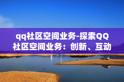 qq社区空间业务-探索QQ社区空间业务：创新、互动与价值挖掘的深度解析