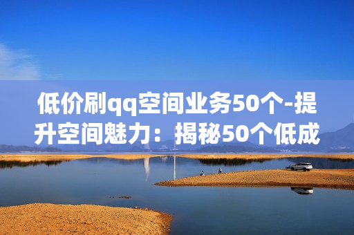 低价刷qq空间业务50个-提升空间魅力：揭秘50个低成本QQ空间业务增长策略