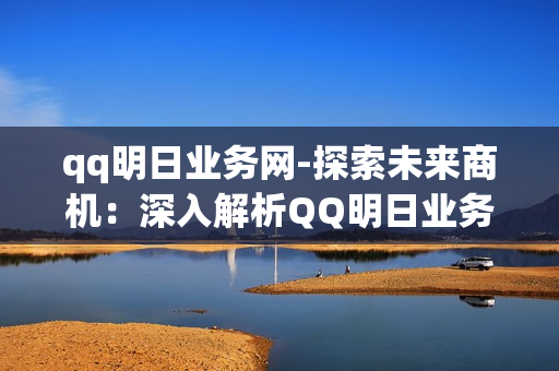 qq明日业务网-探索未来商机：深入解析QQ明日业务网的创新与机遇