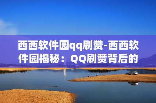 西西软件园qq刷赞-西西软件园揭秘：QQ刷赞背后的黑科技与风险分析