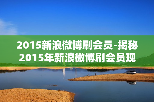 2015新浪微博刷会员-揭秘2015年新浪微博刷会员现象：历史回溯与影响分析