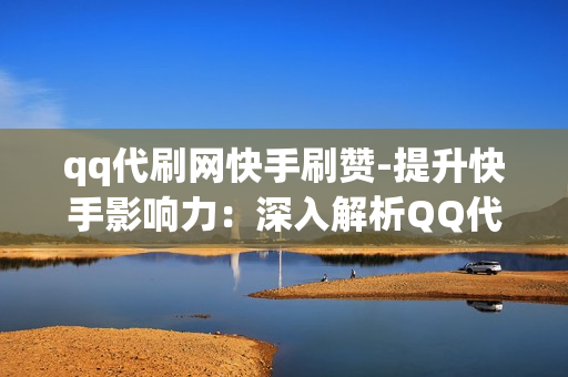 qq代刷网快手刷赞-提升快手影响力：深入解析QQ代刷网的点赞服务与策略