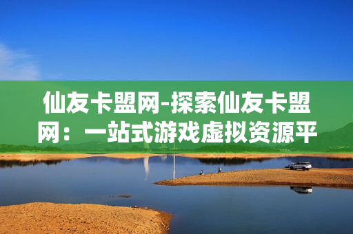 仙友卡盟网-探索仙友卡盟网：一站式游戏虚拟资源平台的深度解析