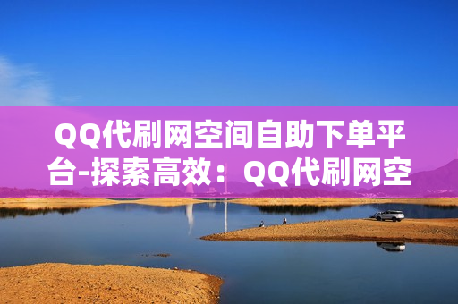 QQ代刷网空间自助下单平台-探索高效：QQ代刷网空间自助下单平台详析与优化策略