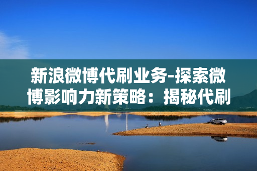 新浪微博代刷业务-探索微博影响力新策略：揭秘代刷业务的利弊与优化之道