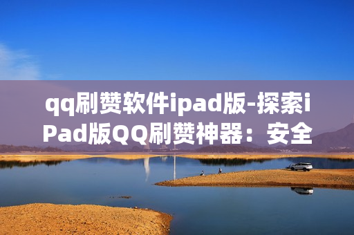 qq刷赞软件ipad版-探索iPad版QQ刷赞神器：安全高效提升社交影响力