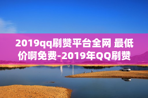 2019qq刷赞平台全网 最低价啊免费-2019年QQ刷赞平台：探索最低价策略与免费资源的实用指南