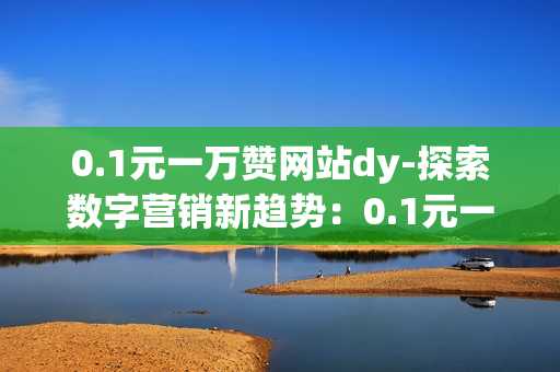 0.1元一万赞网站dy-探索数字营销新趋势：0.1元一万赞网站DY背后的策略与机遇