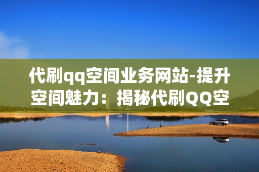 代刷qq空间业务网站-提升空间魅力：揭秘代刷QQ空间业务网站的优化策略与应用