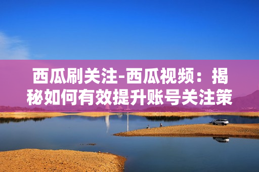 西瓜刷关注-西瓜视频：揭秘如何有效提升账号关注策略与技巧