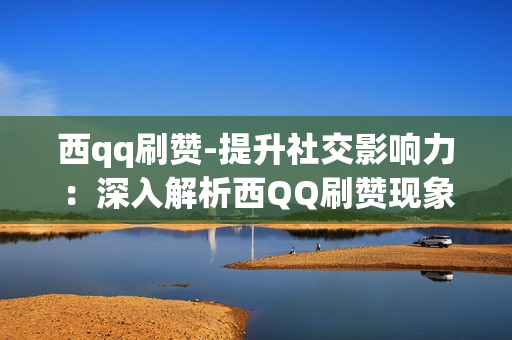 西qq刷赞-提升社交影响力：深入解析西QQ刷赞现象与策略