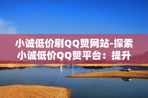 小诚低价刷QQ赞网站-探索小诚低价QQ赞平台：提升社交影响力的秘密武器