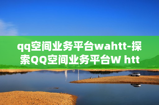 qq空间业务平台wahtt-探索QQ空间业务平台W htt：优化策略与应用解析