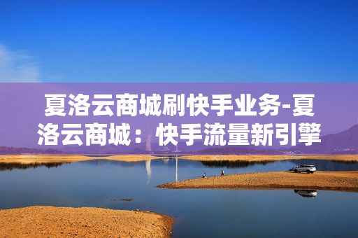 夏洛云商城刷快手业务-夏洛云商城：快手流量新引擎——专业刷量服务深度解析