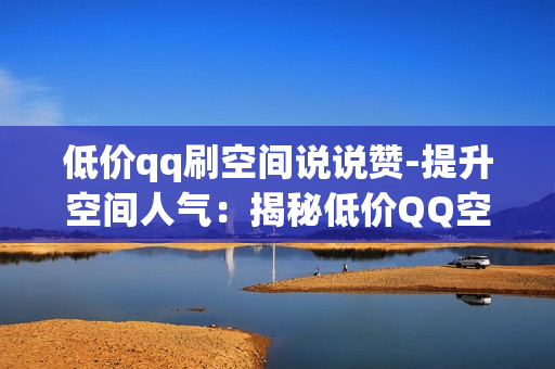 低价qq刷空间说说赞-提升空间人气：揭秘低价QQ空间说说赞营销策略