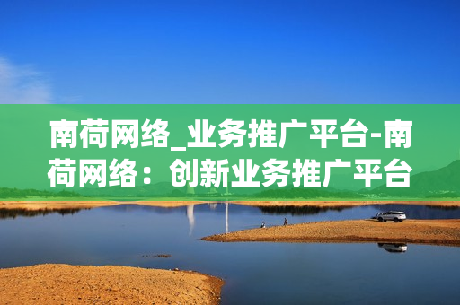 南荷网络_业务推广平台-南荷网络：创新业务推广平台，驱动企业数字化转型之路