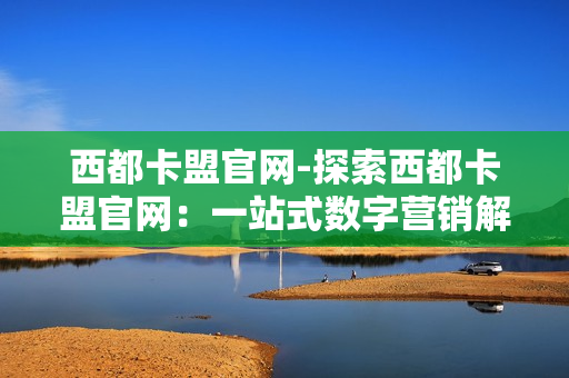 西都卡盟官网-探索西都卡盟官网：一站式数字营销解决方案解析