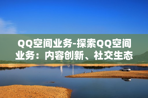 QQ空间业务-探索QQ空间业务：内容创新、社交生态与营销策略剖析