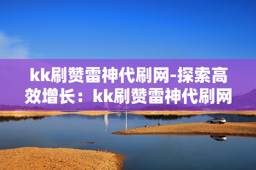 kk刷赞雷神代刷网-探索高效增长：kk刷赞雷神代刷网的策略与影响分析