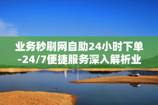 业务秒刷网自助24小时下单-24/7便捷服务深入解析业务秒刷网自助下单操作全指南