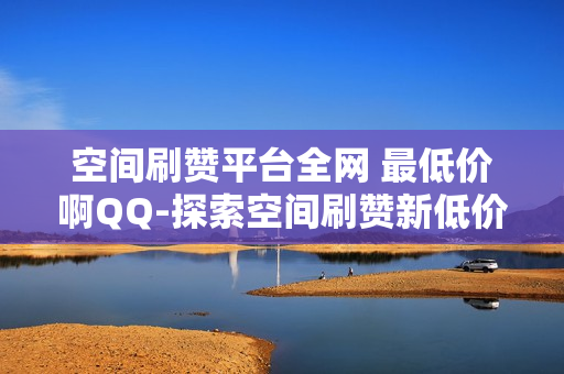 空间刷赞平台全网 最低价啊QQ-探索空间刷赞新低价：QQ平台揭秘全网最优策略\n\n一、引言